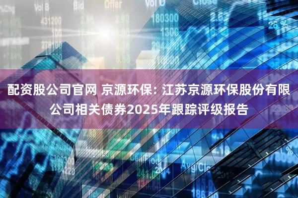 配资股公司官网 京源环保: 江苏京源环保股份有限公司相关债券2025年跟踪评级报告