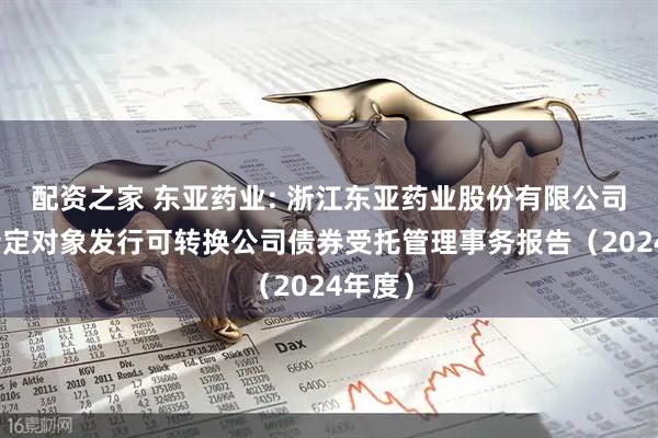 配资之家 东亚药业: 浙江东亚药业股份有限公司向不特定对象发行可转换公司债券受托管理事务报告（2024年度）