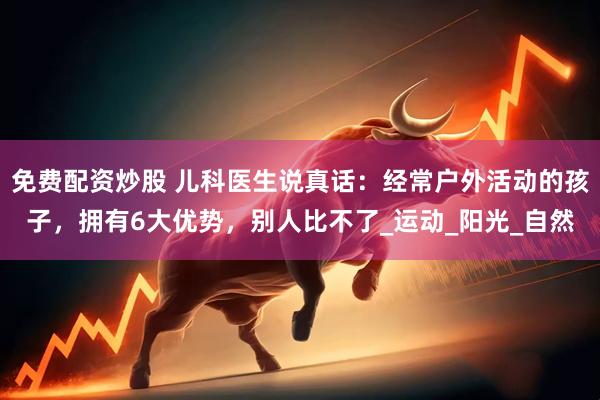 免费配资炒股 儿科医生说真话：经常户外活动的孩子，拥有6大优势，别人比不了_运动_阳光_自然