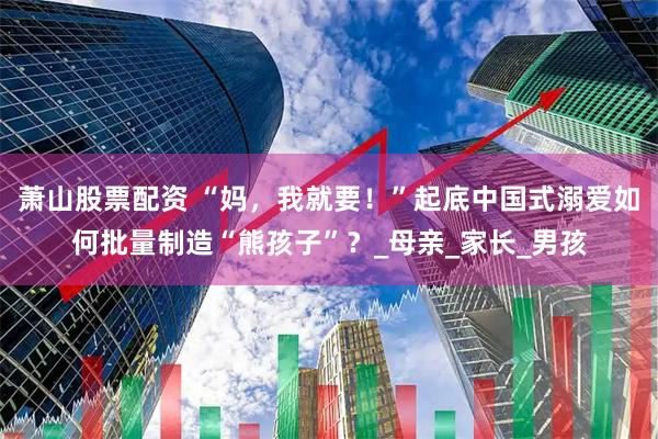 萧山股票配资 “妈，我就要！”起底中国式溺爱如何批量制造“熊孩子”？_母亲_家长_男孩