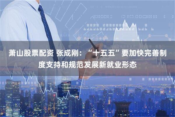 萧山股票配资 张成刚：“十五五”要加快完善制度支持和规范发展新就业形态