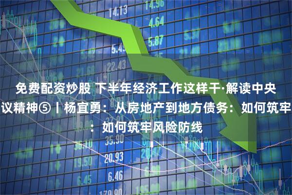 免费配资炒股 下半年经济工作这样干·解读中央政治局会议精神⑤丨杨宜勇：从房地产到地方债务：如何筑牢风险防线