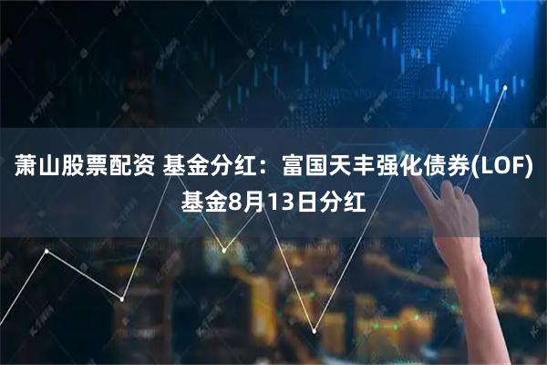 萧山股票配资 基金分红：富国天丰强化债券(LOF)基金8月13日分红