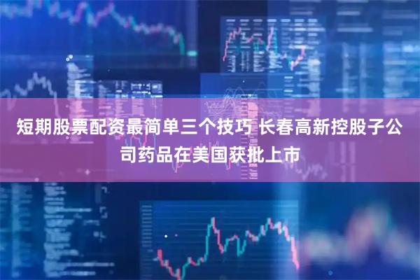 短期股票配资最简单三个技巧 长春高新控股子公司药品在美国获批上市