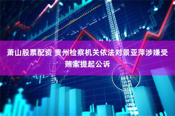萧山股票配资 贵州检察机关依法对景亚萍涉嫌受贿案提起公诉