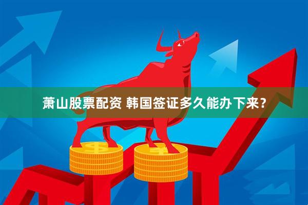 萧山股票配资 韩国签证多久能办下来？