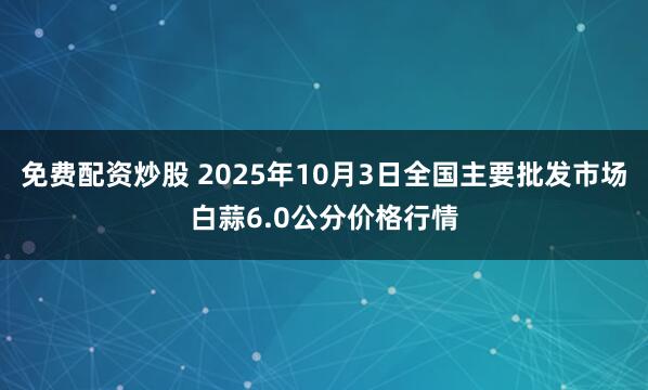 免费配资炒股 2025年10月3日全国主要批发市场白蒜6.0公分价格行情